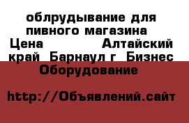 облрудывание для пивного магазина › Цена ­ 40 000 - Алтайский край, Барнаул г. Бизнес » Оборудование   